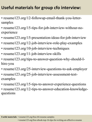 Useful materials for group cfo interview:
• resume123.org/12-followup-email-thank-you-letter-
samples
• resume123.org/15-tips-for-job-interview-withour-no-
experience
• resume123.org/15-presentation-ideas-for-job-interview
• resume123.org/12-job-interview-role-play-examples
• resume123.org/10-job-interview-techniques
• resume123.org/11-job-interview-skills
• resume123.org/tips-to-answer-question-why-should-I-
hire-you
• resume123.org/25-interview-questions-to-ask-employer
• resume123.org/25-job-interview-assessment-test-
examples
• resume123.org/15-tips-to-answer-experience-questions
• resume123.org/12-tips-to-answer-education-knowledge-
questions
Useful materials: • resume123.org/free-64-resume-samples
• resume123.org/free-ebook-top-16-tips-for-writing-an-effective-resume
 