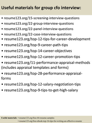Useful materials for group cfo interview:
• resume123.org/15-screening-interview-questions
• resume123.org/22-group-interview-questions
• resume123.org/22-panel-interview-questions
• resume123.org/22-case-interview-questions
• resume123.org/top-12-tips-for-career-development
• resume123.org/top-9-career-path-tips
• resume123.org/top-14-career-objectives
• resume123.org/top-12-career-promotion-tips
• resume123.org/11-performance-appraisal-methods
(includes appraisal templates and forms)
• resume123.org/top-28-performance-appraisal-
forms
• resume123.org/top-12-salary-negotiation-tips
• resume123.org/top-9-tips-to-get-high-salary
Useful materials: • resume123.org/free-64-resume-samples
• resume123.org/free-ebook-top-16-tips-for-writing-an-effective-resume
 