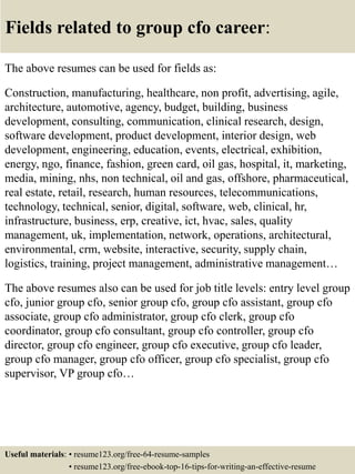 Fields related to group cfo career:
The above resumes can be used for fields as:
Construction, manufacturing, healthcare, non profit, advertising, agile,
architecture, automotive, agency, budget, building, business
development, consulting, communication, clinical research, design,
software development, product development, interior design, web
development, engineering, education, events, electrical, exhibition,
energy, ngo, finance, fashion, green card, oil gas, hospital, it, marketing,
media, mining, nhs, non technical, oil and gas, offshore, pharmaceutical,
real estate, retail, research, human resources, telecommunications,
technology, technical, senior, digital, software, web, clinical, hr,
infrastructure, business, erp, creative, ict, hvac, sales, quality
management, uk, implementation, network, operations, architectural,
environmental, crm, website, interactive, security, supply chain,
logistics, training, project management, administrative management…
The above resumes also can be used for job title levels: entry level group
cfo, junior group cfo, senior group cfo, group cfo assistant, group cfo
associate, group cfo administrator, group cfo clerk, group cfo
coordinator, group cfo consultant, group cfo controller, group cfo
director, group cfo engineer, group cfo executive, group cfo leader,
group cfo manager, group cfo officer, group cfo specialist, group cfo
supervisor, VP group cfo…
Useful materials: • resume123.org/free-64-resume-samples
• resume123.org/free-ebook-top-16-tips-for-writing-an-effective-resume
 