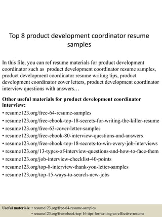Top 8 product development coordinator resume
samples
In this file, you can ref resume materials for product development
coordinator such as product development coordinator resume samples,
product development coordinator resume writing tips, product
development coordinator cover letters, product development coordinator
interview questions with answers…
Other useful materials for product development coordinator
interview:
• resume123.org/free-64-resume-samples
• resume123.org/free-ebook-top-18-secrets-for-writing-the-killer-resume
• resume123.org/free-63-cover-letter-samples
• resume123.org/free-ebook-80-interview-questions-and-answers
• resume123.org/free-ebook-top-18-secrets-to-win-every-job-interviews
• resume123.org/13-types-of-interview-questions-and-how-to-face-them
• resume123.org/job-interview-checklist-40-points
• resume123.org/top-8-interview-thank-you-letter-samples
• resume123.org/top-15-ways-to-search-new-jobs
Useful materials: • resume123.org/free-64-resume-samples
• resume123.org/free-ebook-top-16-tips-for-writing-an-effective-resume
 