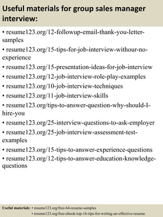 Useful materials for group sales manager
interview:
• resume123.org/12-followup-email-thank-you-letter-
samples
• resume123.org/15-tips-for-job-interview-withour-no-
experience
• resume123.org/15-presentation-ideas-for-job-interview
• resume123.org/12-job-interview-role-play-examples
• resume123.org/10-job-interview-techniques
• resume123.org/11-job-interview-skills
• resume123.org/tips-to-answer-question-why-should-I-
hire-you
• resume123.org/25-interview-questions-to-ask-employer
• resume123.org/25-job-interview-assessment-test-
examples
• resume123.org/15-tips-to-answer-experience-questions
• resume123.org/12-tips-to-answer-education-knowledge-
questions
Useful materials: • resume123.org/free-64-resume-samples
• resume123.org/free-ebook-top-16-tips-for-writing-an-effective-resume
 