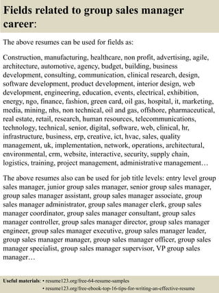 Fields related to group sales manager
career:
The above resumes can be used for fields as:
Construction, manufacturing, healthcare, non profit, advertising, agile,
architecture, automotive, agency, budget, building, business
development, consulting, communication, clinical research, design,
software development, product development, interior design, web
development, engineering, education, events, electrical, exhibition,
energy, ngo, finance, fashion, green card, oil gas, hospital, it, marketing,
media, mining, nhs, non technical, oil and gas, offshore, pharmaceutical,
real estate, retail, research, human resources, telecommunications,
technology, technical, senior, digital, software, web, clinical, hr,
infrastructure, business, erp, creative, ict, hvac, sales, quality
management, uk, implementation, network, operations, architectural,
environmental, crm, website, interactive, security, supply chain,
logistics, training, project management, administrative management…
The above resumes also can be used for job title levels: entry level group
sales manager, junior group sales manager, senior group sales manager,
group sales manager assistant, group sales manager associate, group
sales manager administrator, group sales manager clerk, group sales
manager coordinator, group sales manager consultant, group sales
manager controller, group sales manager director, group sales manager
engineer, group sales manager executive, group sales manager leader,
group sales manager manager, group sales manager officer, group sales
manager specialist, group sales manager supervisor, VP group sales
manager…
Useful materials: • resume123.org/free-64-resume-samples
• resume123.org/free-ebook-top-16-tips-for-writing-an-effective-resume
 