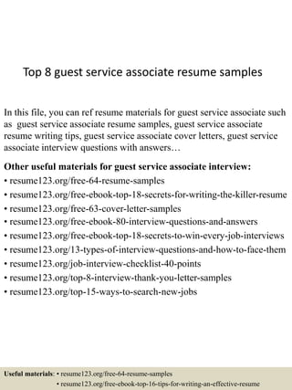 Top 8 guest service associate resume samples
In this file, you can ref resume materials for guest service associate such
as guest service associate resume samples, guest service associate
resume writing tips, guest service associate cover letters, guest service
associate interview questions with answers…
Other useful materials for guest service associate interview:
• resume123.org/free-64-resume-samples
• resume123.org/free-ebook-top-18-secrets-for-writing-the-killer-resume
• resume123.org/free-63-cover-letter-samples
• resume123.org/free-ebook-80-interview-questions-and-answers
• resume123.org/free-ebook-top-18-secrets-to-win-every-job-interviews
• resume123.org/13-types-of-interview-questions-and-how-to-face-them
• resume123.org/job-interview-checklist-40-points
• resume123.org/top-8-interview-thank-you-letter-samples
• resume123.org/top-15-ways-to-search-new-jobs
Useful materials: • resume123.org/free-64-resume-samples
• resume123.org/free-ebook-top-16-tips-for-writing-an-effective-resume
 