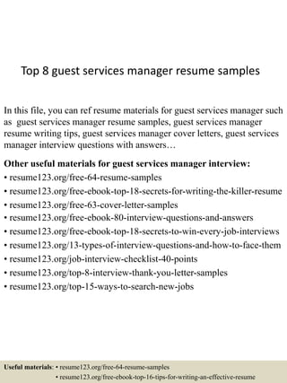 Top 8 guest services manager resume samples
In this file, you can ref resume materials for guest services manager such
as guest services manager resume samples, guest services manager
resume writing tips, guest services manager cover letters, guest services
manager interview questions with answers…
Other useful materials for guest services manager interview:
• resume123.org/free-64-resume-samples
• resume123.org/free-ebook-top-18-secrets-for-writing-the-killer-resume
• resume123.org/free-63-cover-letter-samples
• resume123.org/free-ebook-80-interview-questions-and-answers
• resume123.org/free-ebook-top-18-secrets-to-win-every-job-interviews
• resume123.org/13-types-of-interview-questions-and-how-to-face-them
• resume123.org/job-interview-checklist-40-points
• resume123.org/top-8-interview-thank-you-letter-samples
• resume123.org/top-15-ways-to-search-new-jobs
Useful materials: • resume123.org/free-64-resume-samples
• resume123.org/free-ebook-top-16-tips-for-writing-an-effective-resume
 