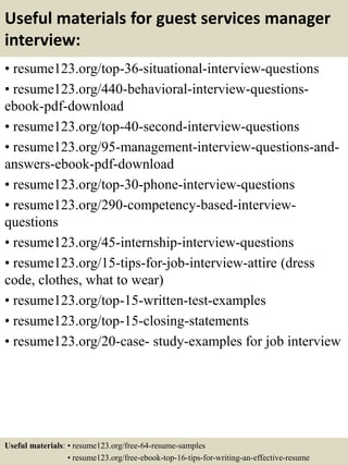 Useful materials for guest services manager
interview:
• resume123.org/top-36-situational-interview-questions
• resume123.org/440-behavioral-interview-questions-
ebook-pdf-download
• resume123.org/top-40-second-interview-questions
• resume123.org/95-management-interview-questions-and-
answers-ebook-pdf-download
• resume123.org/top-30-phone-interview-questions
• resume123.org/290-competency-based-interview-
questions
• resume123.org/45-internship-interview-questions
• resume123.org/15-tips-for-job-interview-attire (dress
code, clothes, what to wear)
• resume123.org/top-15-written-test-examples
• resume123.org/top-15-closing-statements
• resume123.org/20-case- study-examples for job interview
Useful materials: • resume123.org/free-64-resume-samples
• resume123.org/free-ebook-top-16-tips-for-writing-an-effective-resume
 