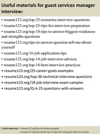 Useful materials for guest services manager
interview:
• resume123.org/top-25-scenarios-interview-questions
• resume123.org/top-25-tips-for-interview-preparation
• resume123.org/top-10-tips-to-answer-biggest-weakness-
and-strengths-questions
• resume123.org/tips-to-answer-question-tell-me-about-
yourself
• resume123.org/16-job-application-tips
• resume123.org/top-14-job-interview-advices
• resume123.org/top-18-best-interview-practices
• resume123.org/25-career-goals-examples
• resume123.org/top-36-technical-interview-questions
• resume123.org/18-job-interview-exam-samples
• resume123.org/Q-A-25-questions-with-answers
Useful materials: • resume123.org/free-64-resume-samples
• resume123.org/free-ebook-top-16-tips-for-writing-an-effective-resume
 