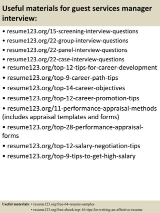 Useful materials for guest services manager
interview:
• resume123.org/15-screening-interview-questions
• resume123.org/22-group-interview-questions
• resume123.org/22-panel-interview-questions
• resume123.org/22-case-interview-questions
• resume123.org/top-12-tips-for-career-development
• resume123.org/top-9-career-path-tips
• resume123.org/top-14-career-objectives
• resume123.org/top-12-career-promotion-tips
• resume123.org/11-performance-appraisal-methods
(includes appraisal templates and forms)
• resume123.org/top-28-performance-appraisal-
forms
• resume123.org/top-12-salary-negotiation-tips
• resume123.org/top-9-tips-to-get-high-salary
Useful materials: • resume123.org/free-64-resume-samples
• resume123.org/free-ebook-top-16-tips-for-writing-an-effective-resume
 