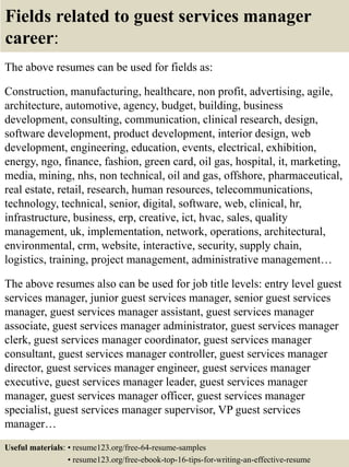 Fields related to guest services manager
career:
The above resumes can be used for fields as:
Construction, manufacturing, healthcare, non profit, advertising, agile,
architecture, automotive, agency, budget, building, business
development, consulting, communication, clinical research, design,
software development, product development, interior design, web
development, engineering, education, events, electrical, exhibition,
energy, ngo, finance, fashion, green card, oil gas, hospital, it, marketing,
media, mining, nhs, non technical, oil and gas, offshore, pharmaceutical,
real estate, retail, research, human resources, telecommunications,
technology, technical, senior, digital, software, web, clinical, hr,
infrastructure, business, erp, creative, ict, hvac, sales, quality
management, uk, implementation, network, operations, architectural,
environmental, crm, website, interactive, security, supply chain,
logistics, training, project management, administrative management…
The above resumes also can be used for job title levels: entry level guest
services manager, junior guest services manager, senior guest services
manager, guest services manager assistant, guest services manager
associate, guest services manager administrator, guest services manager
clerk, guest services manager coordinator, guest services manager
consultant, guest services manager controller, guest services manager
director, guest services manager engineer, guest services manager
executive, guest services manager leader, guest services manager
manager, guest services manager officer, guest services manager
specialist, guest services manager supervisor, VP guest services
manager…
Useful materials: • resume123.org/free-64-resume-samples
• resume123.org/free-ebook-top-16-tips-for-writing-an-effective-resume
 