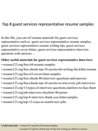Top 8 guest services representative resume samples
In this file, you can ref resume materials for guest services
representative such as guest services representative resume samples,
guest services representative resume writing tips, guest services
representative cover letters, guest services representative interview
questions with answers…
Other useful materials for guest services representative interview:
• resume123.org/free-64-resume-samples
• resume123.org/free-ebook-top-18-secrets-for-writing-the-killer-resume
• resume123.org/free-63-cover-letter-samples
• resume123.org/free-ebook-80-interview-questions-and-answers
• resume123.org/free-ebook-top-18-secrets-to-win-every-job-interviews
• resume123.org/13-types-of-interview-questions-and-how-to-face-them
• resume123.org/job-interview-checklist-40-points
• resume123.org/top-8-interview-thank-you-letter-samples
• resume123.org/top-15-ways-to-search-new-jobs
Useful materials: • resume123.org/free-64-resume-samples
• resume123.org/free-ebook-top-16-tips-for-writing-an-effective-resume
 