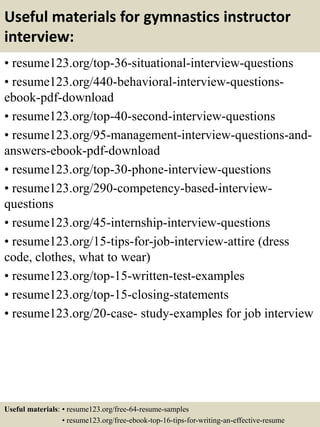 Useful materials for gymnastics instructor
interview:
• resume123.org/top-36-situational-interview-questions
• resume123.org/440-behavioral-interview-questions-
ebook-pdf-download
• resume123.org/top-40-second-interview-questions
• resume123.org/95-management-interview-questions-and-
answers-ebook-pdf-download
• resume123.org/top-30-phone-interview-questions
• resume123.org/290-competency-based-interview-
questions
• resume123.org/45-internship-interview-questions
• resume123.org/15-tips-for-job-interview-attire (dress
code, clothes, what to wear)
• resume123.org/top-15-written-test-examples
• resume123.org/top-15-closing-statements
• resume123.org/20-case- study-examples for job interview
Useful materials: • resume123.org/free-64-resume-samples
• resume123.org/free-ebook-top-16-tips-for-writing-an-effective-resume
 