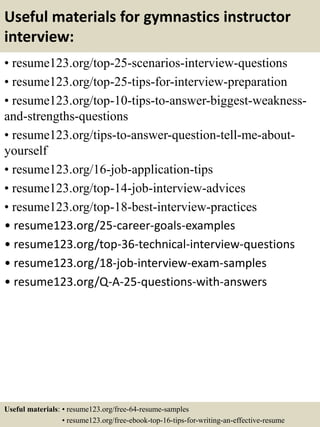 Useful materials for gymnastics instructor
interview:
• resume123.org/top-25-scenarios-interview-questions
• resume123.org/top-25-tips-for-interview-preparation
• resume123.org/top-10-tips-to-answer-biggest-weakness-
and-strengths-questions
• resume123.org/tips-to-answer-question-tell-me-about-
yourself
• resume123.org/16-job-application-tips
• resume123.org/top-14-job-interview-advices
• resume123.org/top-18-best-interview-practices
• resume123.org/25-career-goals-examples
• resume123.org/top-36-technical-interview-questions
• resume123.org/18-job-interview-exam-samples
• resume123.org/Q-A-25-questions-with-answers
Useful materials: • resume123.org/free-64-resume-samples
• resume123.org/free-ebook-top-16-tips-for-writing-an-effective-resume
 