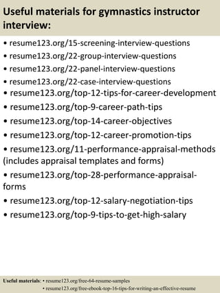 Useful materials for gymnastics instructor
interview:
• resume123.org/15-screening-interview-questions
• resume123.org/22-group-interview-questions
• resume123.org/22-panel-interview-questions
• resume123.org/22-case-interview-questions
• resume123.org/top-12-tips-for-career-development
• resume123.org/top-9-career-path-tips
• resume123.org/top-14-career-objectives
• resume123.org/top-12-career-promotion-tips
• resume123.org/11-performance-appraisal-methods
(includes appraisal templates and forms)
• resume123.org/top-28-performance-appraisal-
forms
• resume123.org/top-12-salary-negotiation-tips
• resume123.org/top-9-tips-to-get-high-salary
Useful materials: • resume123.org/free-64-resume-samples
• resume123.org/free-ebook-top-16-tips-for-writing-an-effective-resume
 