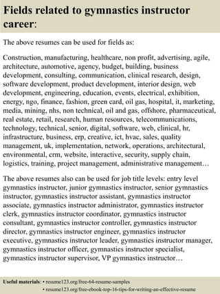 Fields related to gymnastics instructor
career:
The above resumes can be used for fields as:
Construction, manufacturing, healthcare, non profit, advertising, agile,
architecture, automotive, agency, budget, building, business
development, consulting, communication, clinical research, design,
software development, product development, interior design, web
development, engineering, education, events, electrical, exhibition,
energy, ngo, finance, fashion, green card, oil gas, hospital, it, marketing,
media, mining, nhs, non technical, oil and gas, offshore, pharmaceutical,
real estate, retail, research, human resources, telecommunications,
technology, technical, senior, digital, software, web, clinical, hr,
infrastructure, business, erp, creative, ict, hvac, sales, quality
management, uk, implementation, network, operations, architectural,
environmental, crm, website, interactive, security, supply chain,
logistics, training, project management, administrative management…
The above resumes also can be used for job title levels: entry level
gymnastics instructor, junior gymnastics instructor, senior gymnastics
instructor, gymnastics instructor assistant, gymnastics instructor
associate, gymnastics instructor administrator, gymnastics instructor
clerk, gymnastics instructor coordinator, gymnastics instructor
consultant, gymnastics instructor controller, gymnastics instructor
director, gymnastics instructor engineer, gymnastics instructor
executive, gymnastics instructor leader, gymnastics instructor manager,
gymnastics instructor officer, gymnastics instructor specialist,
gymnastics instructor supervisor, VP gymnastics instructor…
Useful materials: • resume123.org/free-64-resume-samples
• resume123.org/free-ebook-top-16-tips-for-writing-an-effective-resume
 