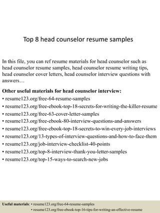 Top 8 head counselor resume samples
In this file, you can ref resume materials for head counselor such as
head counselor resume samples, head counselor resume writing tips,
head counselor cover letters, head counselor interview questions with
answers…
Other useful materials for head counselor interview:
• resume123.org/free-64-resume-samples
• resume123.org/free-ebook-top-18-secrets-for-writing-the-killer-resume
• resume123.org/free-63-cover-letter-samples
• resume123.org/free-ebook-80-interview-questions-and-answers
• resume123.org/free-ebook-top-18-secrets-to-win-every-job-interviews
• resume123.org/13-types-of-interview-questions-and-how-to-face-them
• resume123.org/job-interview-checklist-40-points
• resume123.org/top-8-interview-thank-you-letter-samples
• resume123.org/top-15-ways-to-search-new-jobs
Useful materials: • resume123.org/free-64-resume-samples
• resume123.org/free-ebook-top-16-tips-for-writing-an-effective-resume
 