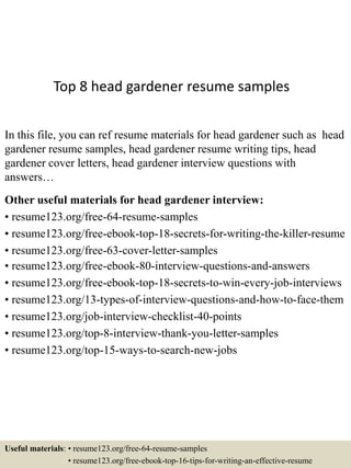 Top 8 head gardener resume samples
In this file, you can ref resume materials for head gardener such as head
gardener resume samples, head gardener resume writing tips, head
gardener cover letters, head gardener interview questions with
answers…
Other useful materials for head gardener interview:
• resume123.org/free-64-resume-samples
• resume123.org/free-ebook-top-18-secrets-for-writing-the-killer-resume
• resume123.org/free-63-cover-letter-samples
• resume123.org/free-ebook-80-interview-questions-and-answers
• resume123.org/free-ebook-top-18-secrets-to-win-every-job-interviews
• resume123.org/13-types-of-interview-questions-and-how-to-face-them
• resume123.org/job-interview-checklist-40-points
• resume123.org/top-8-interview-thank-you-letter-samples
• resume123.org/top-15-ways-to-search-new-jobs
Useful materials: • resume123.org/free-64-resume-samples
• resume123.org/free-ebook-top-16-tips-for-writing-an-effective-resume
 