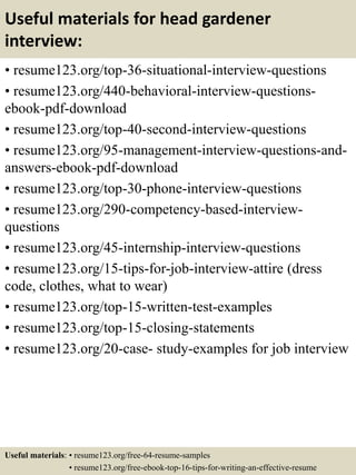Useful materials for head gardener
interview:
• resume123.org/top-36-situational-interview-questions
• resume123.org/440-behavioral-interview-questions-
ebook-pdf-download
• resume123.org/top-40-second-interview-questions
• resume123.org/95-management-interview-questions-and-
answers-ebook-pdf-download
• resume123.org/top-30-phone-interview-questions
• resume123.org/290-competency-based-interview-
questions
• resume123.org/45-internship-interview-questions
• resume123.org/15-tips-for-job-interview-attire (dress
code, clothes, what to wear)
• resume123.org/top-15-written-test-examples
• resume123.org/top-15-closing-statements
• resume123.org/20-case- study-examples for job interview
Useful materials: • resume123.org/free-64-resume-samples
• resume123.org/free-ebook-top-16-tips-for-writing-an-effective-resume
 