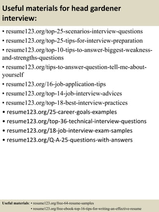 Useful materials for head gardener
interview:
• resume123.org/top-25-scenarios-interview-questions
• resume123.org/top-25-tips-for-interview-preparation
• resume123.org/top-10-tips-to-answer-biggest-weakness-
and-strengths-questions
• resume123.org/tips-to-answer-question-tell-me-about-
yourself
• resume123.org/16-job-application-tips
• resume123.org/top-14-job-interview-advices
• resume123.org/top-18-best-interview-practices
• resume123.org/25-career-goals-examples
• resume123.org/top-36-technical-interview-questions
• resume123.org/18-job-interview-exam-samples
• resume123.org/Q-A-25-questions-with-answers
Useful materials: • resume123.org/free-64-resume-samples
• resume123.org/free-ebook-top-16-tips-for-writing-an-effective-resume
 