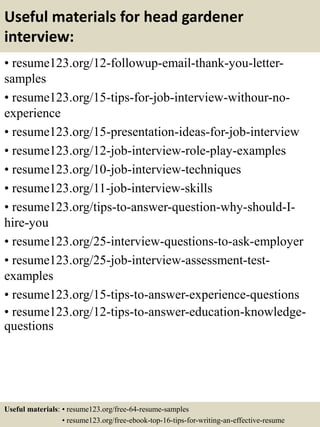 Useful materials for head gardener
interview:
• resume123.org/12-followup-email-thank-you-letter-
samples
• resume123.org/15-tips-for-job-interview-withour-no-
experience
• resume123.org/15-presentation-ideas-for-job-interview
• resume123.org/12-job-interview-role-play-examples
• resume123.org/10-job-interview-techniques
• resume123.org/11-job-interview-skills
• resume123.org/tips-to-answer-question-why-should-I-
hire-you
• resume123.org/25-interview-questions-to-ask-employer
• resume123.org/25-job-interview-assessment-test-
examples
• resume123.org/15-tips-to-answer-experience-questions
• resume123.org/12-tips-to-answer-education-knowledge-
questions
Useful materials: • resume123.org/free-64-resume-samples
• resume123.org/free-ebook-top-16-tips-for-writing-an-effective-resume
 