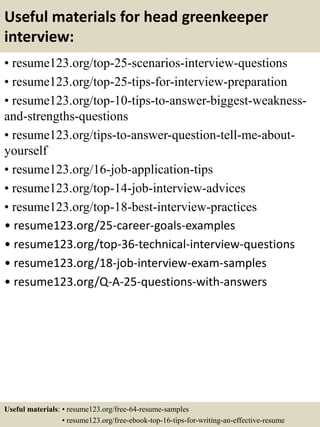 Useful materials for head greenkeeper
interview:
• resume123.org/top-25-scenarios-interview-questions
• resume123.org/top-25-tips-for-interview-preparation
• resume123.org/top-10-tips-to-answer-biggest-weakness-
and-strengths-questions
• resume123.org/tips-to-answer-question-tell-me-about-
yourself
• resume123.org/16-job-application-tips
• resume123.org/top-14-job-interview-advices
• resume123.org/top-18-best-interview-practices
• resume123.org/25-career-goals-examples
• resume123.org/top-36-technical-interview-questions
• resume123.org/18-job-interview-exam-samples
• resume123.org/Q-A-25-questions-with-answers
Useful materials: • resume123.org/free-64-resume-samples
• resume123.org/free-ebook-top-16-tips-for-writing-an-effective-resume
 
