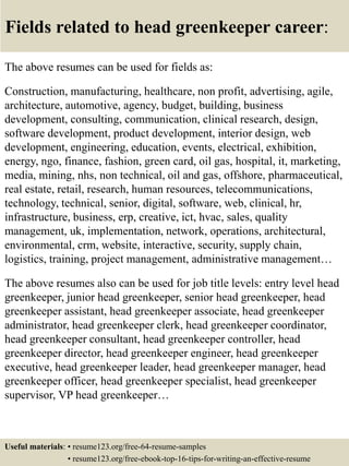 Fields related to head greenkeeper career:
The above resumes can be used for fields as:
Construction, manufacturing, healthcare, non profit, advertising, agile,
architecture, automotive, agency, budget, building, business
development, consulting, communication, clinical research, design,
software development, product development, interior design, web
development, engineering, education, events, electrical, exhibition,
energy, ngo, finance, fashion, green card, oil gas, hospital, it, marketing,
media, mining, nhs, non technical, oil and gas, offshore, pharmaceutical,
real estate, retail, research, human resources, telecommunications,
technology, technical, senior, digital, software, web, clinical, hr,
infrastructure, business, erp, creative, ict, hvac, sales, quality
management, uk, implementation, network, operations, architectural,
environmental, crm, website, interactive, security, supply chain,
logistics, training, project management, administrative management…
The above resumes also can be used for job title levels: entry level head
greenkeeper, junior head greenkeeper, senior head greenkeeper, head
greenkeeper assistant, head greenkeeper associate, head greenkeeper
administrator, head greenkeeper clerk, head greenkeeper coordinator,
head greenkeeper consultant, head greenkeeper controller, head
greenkeeper director, head greenkeeper engineer, head greenkeeper
executive, head greenkeeper leader, head greenkeeper manager, head
greenkeeper officer, head greenkeeper specialist, head greenkeeper
supervisor, VP head greenkeeper…
Useful materials: • resume123.org/free-64-resume-samples
• resume123.org/free-ebook-top-16-tips-for-writing-an-effective-resume
 