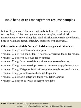 Top 8 head of risk management resume samples
In this file, you can ref resume materials for head of risk management
such as head of risk management resume samples, head of risk
management resume writing tips, head of risk management cover letters,
head of risk management interview questions with answers…
Other useful materials for head of risk management interview:
• resume123.org/free-64-resume-samples
• resume123.org/free-ebook-top-18-secrets-for-writing-the-killer-resume
• resume123.org/free-63-cover-letter-samples
• resume123.org/free-ebook-80-interview-questions-and-answers
• resume123.org/free-ebook-top-18-secrets-to-win-every-job-interviews
• resume123.org/13-types-of-interview-questions-and-how-to-face-them
• resume123.org/job-interview-checklist-40-points
• resume123.org/top-8-interview-thank-you-letter-samples
• resume123.org/top-15-ways-to-search-new-jobs
Useful materials: • resume123.org/free-64-resume-samples
• resume123.org/free-ebook-top-16-tips-for-writing-an-effective-resume
 