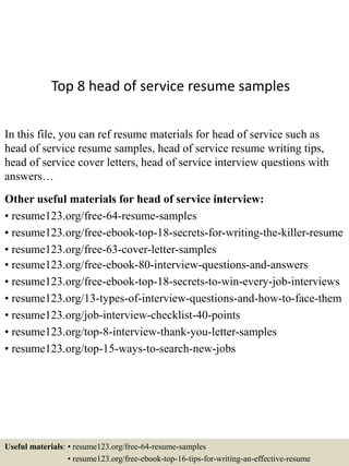 Top 8 head of service resume samples
In this file, you can ref resume materials for head of service such as
head of service resume samples, head of service resume writing tips,
head of service cover letters, head of service interview questions with
answers…
Other useful materials for head of service interview:
• resume123.org/free-64-resume-samples
• resume123.org/free-ebook-top-18-secrets-for-writing-the-killer-resume
• resume123.org/free-63-cover-letter-samples
• resume123.org/free-ebook-80-interview-questions-and-answers
• resume123.org/free-ebook-top-18-secrets-to-win-every-job-interviews
• resume123.org/13-types-of-interview-questions-and-how-to-face-them
• resume123.org/job-interview-checklist-40-points
• resume123.org/top-8-interview-thank-you-letter-samples
• resume123.org/top-15-ways-to-search-new-jobs
Useful materials: • resume123.org/free-64-resume-samples
• resume123.org/free-ebook-top-16-tips-for-writing-an-effective-resume
 