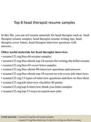 Top 8 head therapist resume samples
In this file, you can ref resume materials for head therapist such as head
therapist resume samples, head therapist resume writing tips, head
therapist cover letters, head therapist interview questions with
answers…
Other useful materials for head therapist interview:
• resume123.org/free-64-resume-samples
• resume123.org/free-ebook-top-18-secrets-for-writing-the-killer-resume
• resume123.org/free-63-cover-letter-samples
• resume123.org/free-ebook-80-interview-questions-and-answers
• resume123.org/free-ebook-top-18-secrets-to-win-every-job-interviews
• resume123.org/13-types-of-interview-questions-and-how-to-face-them
• resume123.org/job-interview-checklist-40-points
• resume123.org/top-8-interview-thank-you-letter-samples
• resume123.org/top-15-ways-to-search-new-jobs
Useful materials: • resume123.org/free-64-resume-samples
• resume123.org/free-ebook-top-16-tips-for-writing-an-effective-resume
 