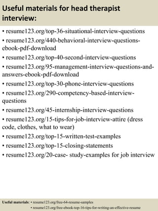 Useful materials for head therapist
interview:
• resume123.org/top-36-situational-interview-questions
• resume123.org/440-behavioral-interview-questions-
ebook-pdf-download
• resume123.org/top-40-second-interview-questions
• resume123.org/95-management-interview-questions-and-
answers-ebook-pdf-download
• resume123.org/top-30-phone-interview-questions
• resume123.org/290-competency-based-interview-
questions
• resume123.org/45-internship-interview-questions
• resume123.org/15-tips-for-job-interview-attire (dress
code, clothes, what to wear)
• resume123.org/top-15-written-test-examples
• resume123.org/top-15-closing-statements
• resume123.org/20-case- study-examples for job interview
Useful materials: • resume123.org/free-64-resume-samples
• resume123.org/free-ebook-top-16-tips-for-writing-an-effective-resume
 