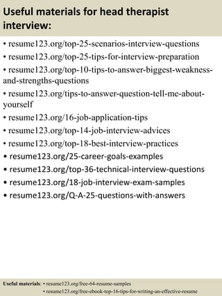 Useful materials for head therapist
interview:
• resume123.org/top-25-scenarios-interview-questions
• resume123.org/top-25-tips-for-interview-preparation
• resume123.org/top-10-tips-to-answer-biggest-weakness-
and-strengths-questions
• resume123.org/tips-to-answer-question-tell-me-about-
yourself
• resume123.org/16-job-application-tips
• resume123.org/top-14-job-interview-advices
• resume123.org/top-18-best-interview-practices
• resume123.org/25-career-goals-examples
• resume123.org/top-36-technical-interview-questions
• resume123.org/18-job-interview-exam-samples
• resume123.org/Q-A-25-questions-with-answers
Useful materials: • resume123.org/free-64-resume-samples
• resume123.org/free-ebook-top-16-tips-for-writing-an-effective-resume
 