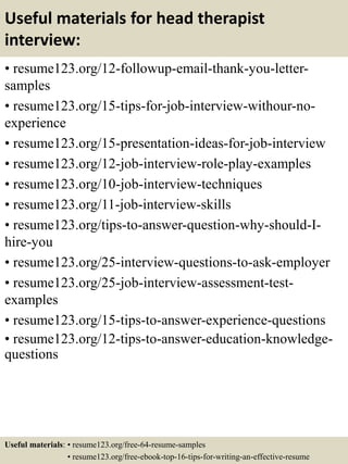 Useful materials for head therapist
interview:
• resume123.org/12-followup-email-thank-you-letter-
samples
• resume123.org/15-tips-for-job-interview-withour-no-
experience
• resume123.org/15-presentation-ideas-for-job-interview
• resume123.org/12-job-interview-role-play-examples
• resume123.org/10-job-interview-techniques
• resume123.org/11-job-interview-skills
• resume123.org/tips-to-answer-question-why-should-I-
hire-you
• resume123.org/25-interview-questions-to-ask-employer
• resume123.org/25-job-interview-assessment-test-
examples
• resume123.org/15-tips-to-answer-experience-questions
• resume123.org/12-tips-to-answer-education-knowledge-
questions
Useful materials: • resume123.org/free-64-resume-samples
• resume123.org/free-ebook-top-16-tips-for-writing-an-effective-resume
 