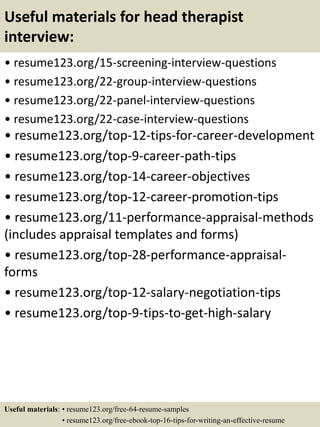 Useful materials for head therapist
interview:
• resume123.org/15-screening-interview-questions
• resume123.org/22-group-interview-questions
• resume123.org/22-panel-interview-questions
• resume123.org/22-case-interview-questions
• resume123.org/top-12-tips-for-career-development
• resume123.org/top-9-career-path-tips
• resume123.org/top-14-career-objectives
• resume123.org/top-12-career-promotion-tips
• resume123.org/11-performance-appraisal-methods
(includes appraisal templates and forms)
• resume123.org/top-28-performance-appraisal-
forms
• resume123.org/top-12-salary-negotiation-tips
• resume123.org/top-9-tips-to-get-high-salary
Useful materials: • resume123.org/free-64-resume-samples
• resume123.org/free-ebook-top-16-tips-for-writing-an-effective-resume
 
