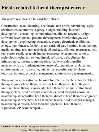 Fields related to head therapist career:
The above resumes can be used for fields as:
Construction, manufacturing, healthcare, non profit, advertising, agile,
architecture, automotive, agency, budget, building, business
development, consulting, communication, clinical research, design,
software development, product development, interior design, web
development, engineering, education, events, electrical, exhibition,
energy, ngo, finance, fashion, green card, oil gas, hospital, it, marketing,
media, mining, nhs, non technical, oil and gas, offshore, pharmaceutical,
real estate, retail, research, human resources, telecommunications,
technology, technical, senior, digital, software, web, clinical, hr,
infrastructure, business, erp, creative, ict, hvac, sales, quality
management, uk, implementation, network, operations, architectural,
environmental, crm, website, interactive, security, supply chain,
logistics, training, project management, administrative management…
The above resumes also can be used for job title levels: entry level head
therapist, junior head therapist, senior head therapist, head therapist
assistant, head therapist associate, head therapist administrator, head
therapist clerk, head therapist coordinator, head therapist consultant,
head therapist controller, head therapist director, head therapist engineer,
head therapist executive, head therapist leader, head therapist manager,
head therapist officer, head therapist specialist, head therapist
supervisor, VP head therapist…
Useful materials: • resume123.org/free-64-resume-samples
• resume123.org/free-ebook-top-16-tips-for-writing-an-effective-resume
 