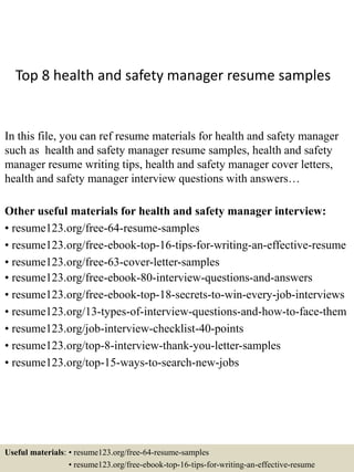 Top 8 health and safety manager resume samples
In this file, you can ref resume materials for health and safety manager
such as health and safety manager resume samples, health and safety
manager resume writing tips, health and safety manager cover letters,
health and safety manager interview questions with answers…
Other useful materials for health and safety manager interview:
• resume123.org/free-64-resume-samples
• resume123.org/free-ebook-top-16-tips-for-writing-an-effective-resume
• resume123.org/free-63-cover-letter-samples
• resume123.org/free-ebook-80-interview-questions-and-answers
• resume123.org/free-ebook-top-18-secrets-to-win-every-job-interviews
• resume123.org/13-types-of-interview-questions-and-how-to-face-them
• resume123.org/job-interview-checklist-40-points
• resume123.org/top-8-interview-thank-you-letter-samples
• resume123.org/top-15-ways-to-search-new-jobs
Useful materials: • resume123.org/free-64-resume-samples
• resume123.org/free-ebook-top-16-tips-for-writing-an-effective-resume
 