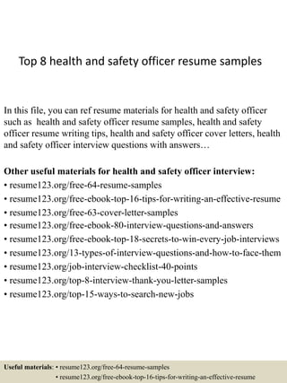 Top 8 health and safety officer resume samples
In this file, you can ref resume materials for health and safety officer
such as health and safety officer resume samples, health and safety
officer resume writing tips, health and safety officer cover letters, health
and safety officer interview questions with answers…
Other useful materials for health and safety officer interview:
• resume123.org/free-64-resume-samples
• resume123.org/free-ebook-top-16-tips-for-writing-an-effective-resume
• resume123.org/free-63-cover-letter-samples
• resume123.org/free-ebook-80-interview-questions-and-answers
• resume123.org/free-ebook-top-18-secrets-to-win-every-job-interviews
• resume123.org/13-types-of-interview-questions-and-how-to-face-them
• resume123.org/job-interview-checklist-40-points
• resume123.org/top-8-interview-thank-you-letter-samples
• resume123.org/top-15-ways-to-search-new-jobs
Useful materials: • resume123.org/free-64-resume-samples
• resume123.org/free-ebook-top-16-tips-for-writing-an-effective-resume
 