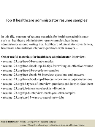Top 8 healthcare administrator resume samples
In this file, you can ref resume materials for healthcare administrator
such as healthcare administrator resume samples, healthcare
administrator resume writing tips, healthcare administrator cover letters,
healthcare administrator interview questions with answers…
Other useful materials for healthcare administrator interview:
• resume123.org/free-64-resume-samples
• resume123.org/free-ebook-top-16-tips-for-writing-an-effective-resume
• resume123.org/free-63-cover-letter-samples
• resume123.org/free-ebook-80-interview-questions-and-answers
• resume123.org/free-ebook-top-18-secrets-to-win-every-job-interviews
• resume123.org/13-types-of-interview-questions-and-how-to-face-them
• resume123.org/job-interview-checklist-40-points
• resume123.org/top-8-interview-thank-you-letter-samples
• resume123.org/top-15-ways-to-search-new-jobs
Useful materials: • resume123.org/free-64-resume-samples
• resume123.org/free-ebook-top-16-tips-for-writing-an-effective-resume
 