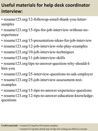 Useful materials for help desk coordinator
interview:
• resume123.org/12-followup-email-thank-you-letter-
samples
• resume123.org/15-tips-for-job-interview-withour-no-
experience
• resume123.org/15-presentation-ideas-for-job-interview
• resume123.org/12-job-interview-role-play-examples
• resume123.org/10-job-interview-techniques
• resume123.org/11-job-interview-skills
• resume123.org/tips-to-answer-question-why-should-I-
hire-you
• resume123.org/25-interview-questions-to-ask-employer
• resume123.org/25-job-interview-assessment-test-
examples
• resume123.org/15-tips-to-answer-experience-questions
• resume123.org/12-tips-to-answer-education-knowledge-
questions
Useful materials: • resume123.org/free-64-resume-samples
• resume123.org/free-ebook-top-16-tips-for-writing-an-effective-resume
 