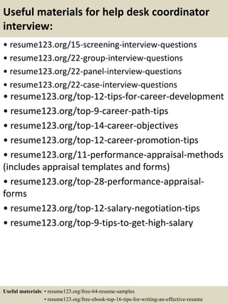 Useful materials for help desk coordinator
interview:
• resume123.org/15-screening-interview-questions
• resume123.org/22-group-interview-questions
• resume123.org/22-panel-interview-questions
• resume123.org/22-case-interview-questions
• resume123.org/top-12-tips-for-career-development
• resume123.org/top-9-career-path-tips
• resume123.org/top-14-career-objectives
• resume123.org/top-12-career-promotion-tips
• resume123.org/11-performance-appraisal-methods
(includes appraisal templates and forms)
• resume123.org/top-28-performance-appraisal-
forms
• resume123.org/top-12-salary-negotiation-tips
• resume123.org/top-9-tips-to-get-high-salary
Useful materials: • resume123.org/free-64-resume-samples
• resume123.org/free-ebook-top-16-tips-for-writing-an-effective-resume
 