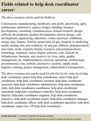 Fields related to help desk coordinator
career:
The above resumes can be used for fields as:
Construction, manufacturing, healthcare, non profit, advertising, agile,
architecture, automotive, agency, budget, building, business
development, consulting, communication, clinical research, design,
software development, product development, interior design, web
development, engineering, education, events, electrical, exhibition,
energy, ngo, finance, fashion, green card, oil gas, hospital, it, marketing,
media, mining, nhs, non technical, oil and gas, offshore, pharmaceutical,
real estate, retail, research, human resources, telecommunications,
technology, technical, senior, digital, software, web, clinical, hr,
infrastructure, business, erp, creative, ict, hvac, sales, quality
management, uk, implementation, network, operations, architectural,
environmental, crm, website, interactive, security, supply chain,
logistics, training, project management, administrative management…
The above resumes also can be used for job title levels: entry level help
desk coordinator, junior help desk coordinator, senior help desk
coordinator, help desk coordinator assistant, help desk coordinator
associate, help desk coordinator administrator, help desk coordinator
clerk, help desk coordinator coordinator, help desk coordinator
consultant, help desk coordinator controller, help desk coordinator
director, help desk coordinator engineer, help desk coordinator
executive, help desk coordinator leader, help desk coordinator manager,
help desk coordinator officer, help desk coordinator specialist, help desk
coordinator supervisor, VP help desk coordinator…
Useful materials: • resume123.org/free-64-resume-samples
• resume123.org/free-ebook-top-16-tips-for-writing-an-effective-resume
 