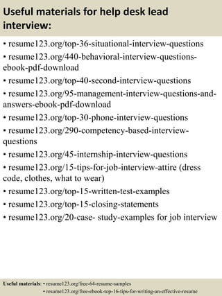 Useful materials for help desk lead
interview:
• resume123.org/top-36-situational-interview-questions
• resume123.org/440-behavioral-interview-questions-
ebook-pdf-download
• resume123.org/top-40-second-interview-questions
• resume123.org/95-management-interview-questions-and-
answers-ebook-pdf-download
• resume123.org/top-30-phone-interview-questions
• resume123.org/290-competency-based-interview-
questions
• resume123.org/45-internship-interview-questions
• resume123.org/15-tips-for-job-interview-attire (dress
code, clothes, what to wear)
• resume123.org/top-15-written-test-examples
• resume123.org/top-15-closing-statements
• resume123.org/20-case- study-examples for job interview
Useful materials: • resume123.org/free-64-resume-samples
• resume123.org/free-ebook-top-16-tips-for-writing-an-effective-resume
 