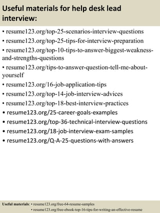 Useful materials for help desk lead
interview:
• resume123.org/top-25-scenarios-interview-questions
• resume123.org/top-25-tips-for-interview-preparation
• resume123.org/top-10-tips-to-answer-biggest-weakness-
and-strengths-questions
• resume123.org/tips-to-answer-question-tell-me-about-
yourself
• resume123.org/16-job-application-tips
• resume123.org/top-14-job-interview-advices
• resume123.org/top-18-best-interview-practices
• resume123.org/25-career-goals-examples
• resume123.org/top-36-technical-interview-questions
• resume123.org/18-job-interview-exam-samples
• resume123.org/Q-A-25-questions-with-answers
Useful materials: • resume123.org/free-64-resume-samples
• resume123.org/free-ebook-top-16-tips-for-writing-an-effective-resume
 