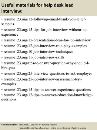 Useful materials for help desk lead
interview:
• resume123.org/12-followup-email-thank-you-letter-
samples
• resume123.org/15-tips-for-job-interview-withour-no-
experience
• resume123.org/15-presentation-ideas-for-job-interview
• resume123.org/12-job-interview-role-play-examples
• resume123.org/10-job-interview-techniques
• resume123.org/11-job-interview-skills
• resume123.org/tips-to-answer-question-why-should-I-
hire-you
• resume123.org/25-interview-questions-to-ask-employer
• resume123.org/25-job-interview-assessment-test-
examples
• resume123.org/15-tips-to-answer-experience-questions
• resume123.org/12-tips-to-answer-education-knowledge-
questions
Useful materials: • resume123.org/free-64-resume-samples
• resume123.org/free-ebook-top-16-tips-for-writing-an-effective-resume
 