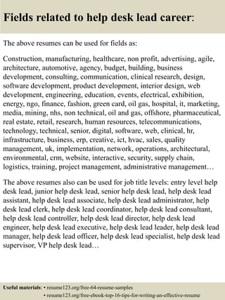 Fields related to help desk lead career:
The above resumes can be used for fields as:
Construction, manufacturing, healthcare, non profit, advertising, agile,
architecture, automotive, agency, budget, building, business
development, consulting, communication, clinical research, design,
software development, product development, interior design, web
development, engineering, education, events, electrical, exhibition,
energy, ngo, finance, fashion, green card, oil gas, hospital, it, marketing,
media, mining, nhs, non technical, oil and gas, offshore, pharmaceutical,
real estate, retail, research, human resources, telecommunications,
technology, technical, senior, digital, software, web, clinical, hr,
infrastructure, business, erp, creative, ict, hvac, sales, quality
management, uk, implementation, network, operations, architectural,
environmental, crm, website, interactive, security, supply chain,
logistics, training, project management, administrative management…
The above resumes also can be used for job title levels: entry level help
desk lead, junior help desk lead, senior help desk lead, help desk lead
assistant, help desk lead associate, help desk lead administrator, help
desk lead clerk, help desk lead coordinator, help desk lead consultant,
help desk lead controller, help desk lead director, help desk lead
engineer, help desk lead executive, help desk lead leader, help desk lead
manager, help desk lead officer, help desk lead specialist, help desk lead
supervisor, VP help desk lead…
Useful materials: • resume123.org/free-64-resume-samples
• resume123.org/free-ebook-top-16-tips-for-writing-an-effective-resume
 