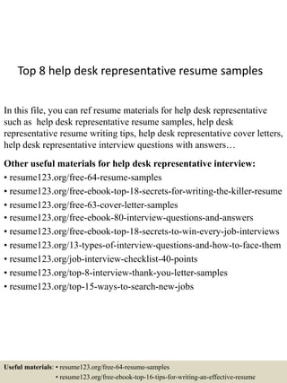 Top 8 help desk representative resume samples
In this file, you can ref resume materials for help desk representative
such as help desk representative resume samples, help desk
representative resume writing tips, help desk representative cover letters,
help desk representative interview questions with answers…
Other useful materials for help desk representative interview:
• resume123.org/free-64-resume-samples
• resume123.org/free-ebook-top-18-secrets-for-writing-the-killer-resume
• resume123.org/free-63-cover-letter-samples
• resume123.org/free-ebook-80-interview-questions-and-answers
• resume123.org/free-ebook-top-18-secrets-to-win-every-job-interviews
• resume123.org/13-types-of-interview-questions-and-how-to-face-them
• resume123.org/job-interview-checklist-40-points
• resume123.org/top-8-interview-thank-you-letter-samples
• resume123.org/top-15-ways-to-search-new-jobs
Useful materials: • resume123.org/free-64-resume-samples
• resume123.org/free-ebook-top-16-tips-for-writing-an-effective-resume
 