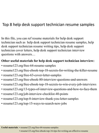 Top 8 help desk support technician resume samples
In this file, you can ref resume materials for help desk support
technician such as help desk support technician resume samples, help
desk support technician resume writing tips, help desk support
technician cover letters, help desk support technician interview
questions with answers…
Other useful materials for help desk support technician interview:
• resume123.org/free-64-resume-samples
• resume123.org/free-ebook-top-18-secrets-for-writing-the-killer-resume
• resume123.org/free-63-cover-letter-samples
• resume123.org/free-ebook-80-interview-questions-and-answers
• resume123.org/free-ebook-top-18-secrets-to-win-every-job-interviews
• resume123.org/13-types-of-interview-questions-and-how-to-face-them
• resume123.org/job-interview-checklist-40-points
• resume123.org/top-8-interview-thank-you-letter-samples
• resume123.org/top-15-ways-to-search-new-jobs
Useful materials: • resume123.org/free-64-resume-samples
• resume123.org/free-ebook-top-16-tips-for-writing-an-effective-resume
 
