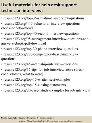 Useful materials for help desk support
technician interview:
• resume123.org/top-36-situational-interview-questions
• resume123.org/440-behavioral-interview-questions-
ebook-pdf-download
• resume123.org/top-40-second-interview-questions
• resume123.org/95-management-interview-questions-and-
answers-ebook-pdf-download
• resume123.org/top-30-phone-interview-questions
• resume123.org/290-competency-based-interview-
questions
• resume123.org/45-internship-interview-questions
• resume123.org/15-tips-for-job-interview-attire (dress
code, clothes, what to wear)
• resume123.org/top-15-written-test-examples
• resume123.org/top-15-closing-statements
• resume123.org/20-case- study-examples for job interview
Useful materials: • resume123.org/free-64-resume-samples
• resume123.org/free-ebook-top-16-tips-for-writing-an-effective-resume
 