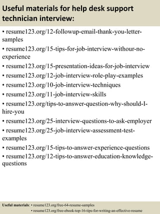 Useful materials for help desk support
technician interview:
• resume123.org/12-followup-email-thank-you-letter-
samples
• resume123.org/15-tips-for-job-interview-withour-no-
experience
• resume123.org/15-presentation-ideas-for-job-interview
• resume123.org/12-job-interview-role-play-examples
• resume123.org/10-job-interview-techniques
• resume123.org/11-job-interview-skills
• resume123.org/tips-to-answer-question-why-should-I-
hire-you
• resume123.org/25-interview-questions-to-ask-employer
• resume123.org/25-job-interview-assessment-test-
examples
• resume123.org/15-tips-to-answer-experience-questions
• resume123.org/12-tips-to-answer-education-knowledge-
questions
Useful materials: • resume123.org/free-64-resume-samples
• resume123.org/free-ebook-top-16-tips-for-writing-an-effective-resume
 