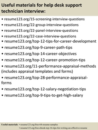 Useful materials for help desk support
technician interview:
• resume123.org/15-screening-interview-questions
• resume123.org/22-group-interview-questions
• resume123.org/22-panel-interview-questions
• resume123.org/22-case-interview-questions
• resume123.org/top-12-tips-for-career-development
• resume123.org/top-9-career-path-tips
• resume123.org/top-14-career-objectives
• resume123.org/top-12-career-promotion-tips
• resume123.org/11-performance-appraisal-methods
(includes appraisal templates and forms)
• resume123.org/top-28-performance-appraisal-
forms
• resume123.org/top-12-salary-negotiation-tips
• resume123.org/top-9-tips-to-get-high-salary
Useful materials: • resume123.org/free-64-resume-samples
• resume123.org/free-ebook-top-16-tips-for-writing-an-effective-resume
 