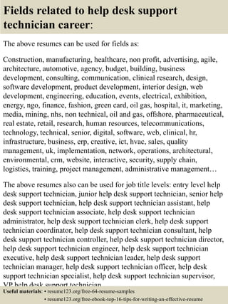Fields related to help desk support
technician career:
The above resumes can be used for fields as:
Construction, manufacturing, healthcare, non profit, advertising, agile,
architecture, automotive, agency, budget, building, business
development, consulting, communication, clinical research, design,
software development, product development, interior design, web
development, engineering, education, events, electrical, exhibition,
energy, ngo, finance, fashion, green card, oil gas, hospital, it, marketing,
media, mining, nhs, non technical, oil and gas, offshore, pharmaceutical,
real estate, retail, research, human resources, telecommunications,
technology, technical, senior, digital, software, web, clinical, hr,
infrastructure, business, erp, creative, ict, hvac, sales, quality
management, uk, implementation, network, operations, architectural,
environmental, crm, website, interactive, security, supply chain,
logistics, training, project management, administrative management…
The above resumes also can be used for job title levels: entry level help
desk support technician, junior help desk support technician, senior help
desk support technician, help desk support technician assistant, help
desk support technician associate, help desk support technician
administrator, help desk support technician clerk, help desk support
technician coordinator, help desk support technician consultant, help
desk support technician controller, help desk support technician director,
help desk support technician engineer, help desk support technician
executive, help desk support technician leader, help desk support
technician manager, help desk support technician officer, help desk
support technician specialist, help desk support technician supervisor,
VP help desk support technician…
Useful materials: • resume123.org/free-64-resume-samples
• resume123.org/free-ebook-top-16-tips-for-writing-an-effective-resume
 