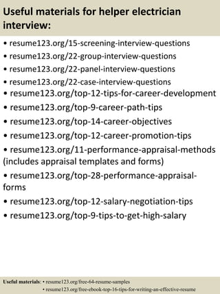 Useful materials for helper electrician
interview:
• resume123.org/15-screening-interview-questions
• resume123.org/22-group-interview-questions
• resume123.org/22-panel-interview-questions
• resume123.org/22-case-interview-questions
• resume123.org/top-12-tips-for-career-development
• resume123.org/top-9-career-path-tips
• resume123.org/top-14-career-objectives
• resume123.org/top-12-career-promotion-tips
• resume123.org/11-performance-appraisal-methods
(includes appraisal templates and forms)
• resume123.org/top-28-performance-appraisal-
forms
• resume123.org/top-12-salary-negotiation-tips
• resume123.org/top-9-tips-to-get-high-salary
Useful materials: • resume123.org/free-64-resume-samples
• resume123.org/free-ebook-top-16-tips-for-writing-an-effective-resume
 