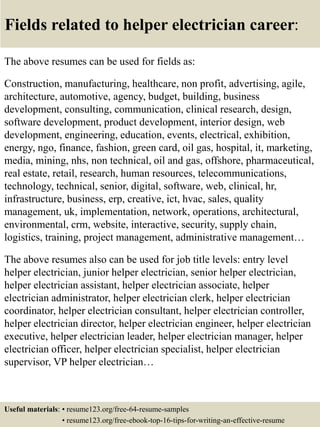Fields related to helper electrician career:
The above resumes can be used for fields as:
Construction, manufacturing, healthcare, non profit, advertising, agile,
architecture, automotive, agency, budget, building, business
development, consulting, communication, clinical research, design,
software development, product development, interior design, web
development, engineering, education, events, electrical, exhibition,
energy, ngo, finance, fashion, green card, oil gas, hospital, it, marketing,
media, mining, nhs, non technical, oil and gas, offshore, pharmaceutical,
real estate, retail, research, human resources, telecommunications,
technology, technical, senior, digital, software, web, clinical, hr,
infrastructure, business, erp, creative, ict, hvac, sales, quality
management, uk, implementation, network, operations, architectural,
environmental, crm, website, interactive, security, supply chain,
logistics, training, project management, administrative management…
The above resumes also can be used for job title levels: entry level
helper electrician, junior helper electrician, senior helper electrician,
helper electrician assistant, helper electrician associate, helper
electrician administrator, helper electrician clerk, helper electrician
coordinator, helper electrician consultant, helper electrician controller,
helper electrician director, helper electrician engineer, helper electrician
executive, helper electrician leader, helper electrician manager, helper
electrician officer, helper electrician specialist, helper electrician
supervisor, VP helper electrician…
Useful materials: • resume123.org/free-64-resume-samples
• resume123.org/free-ebook-top-16-tips-for-writing-an-effective-resume
 